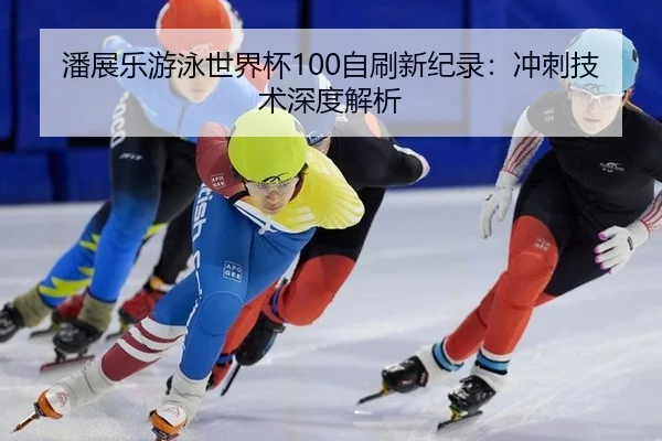 潘展乐游泳世界杯100自刷新纪录：冲刺技术深度解析